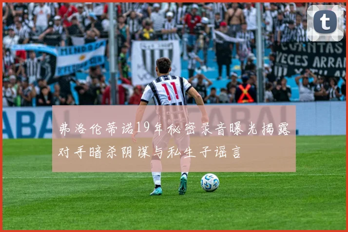 弗洛伦蒂诺19年秘密录音曝光揭露对手暗杀阴谋与私生子谣言