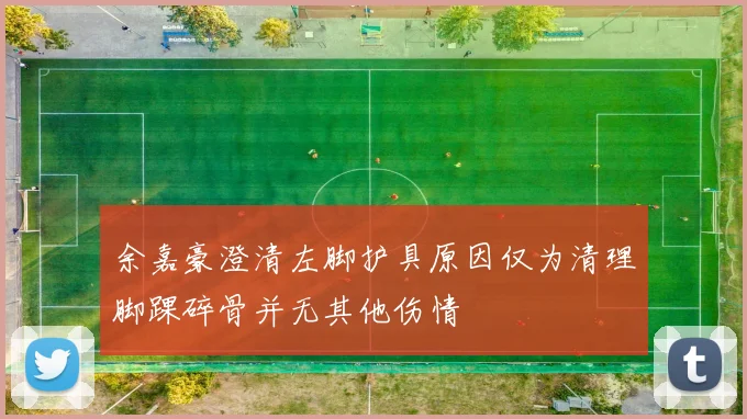 余嘉豪澄清左脚护具原因仅为清理脚踝碎骨并无其他伤情