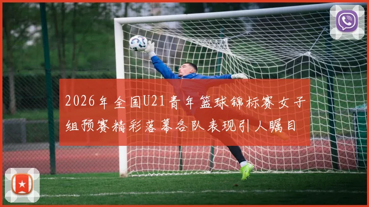2026年全国U21青年篮球锦标赛女子组预赛精彩落幕各队表现引人瞩目