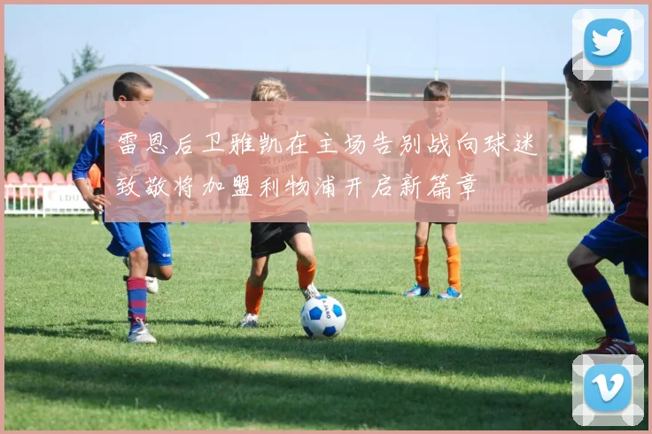雷恩后卫雅凯在主场告别战向球迷致敬将加盟利物浦开启新篇章