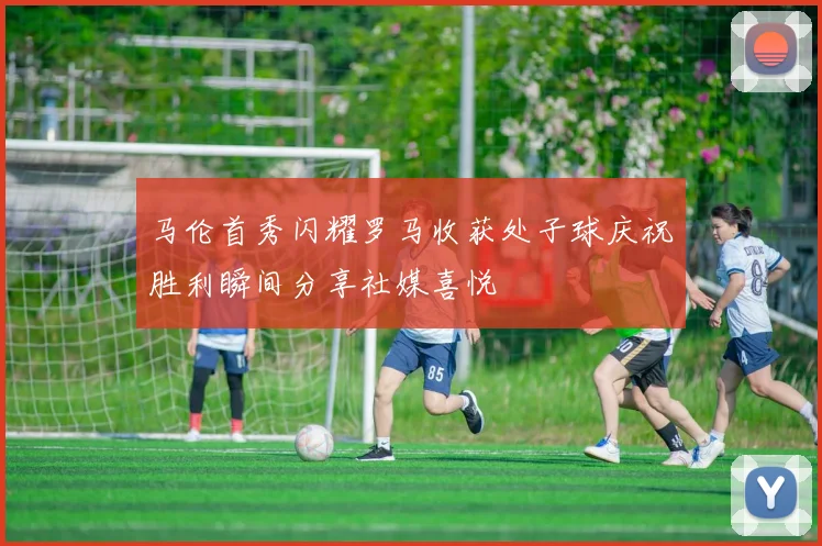 马伦首秀闪耀罗马收获处子球庆祝胜利瞬间分享社媒喜悦