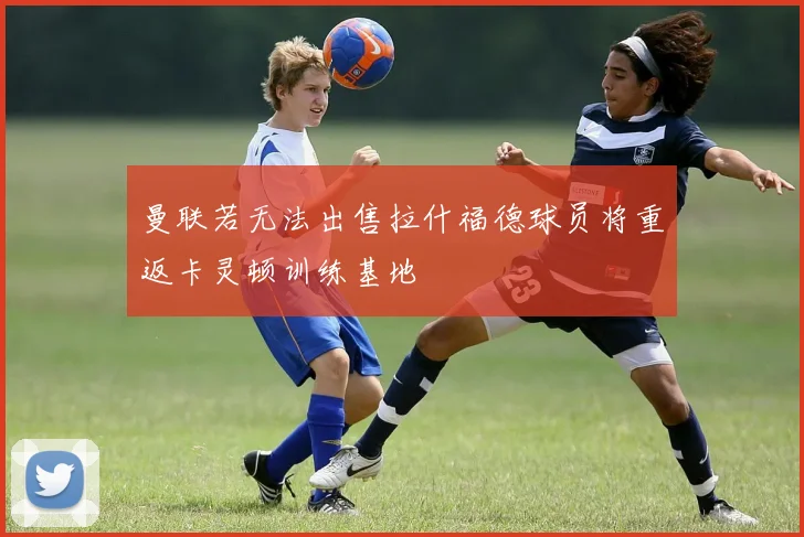 曼联若无法出售拉什福德球员将重返卡灵顿训练基地