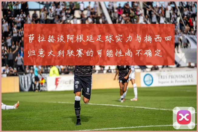 萨拉赫谈阿根廷足球实力与梅西回归意大利联赛的可能性尚不确定