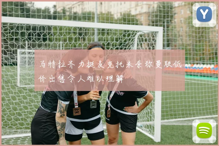 马特拉齐力挺麦克托米奈称曼联低价出售令人难以理解