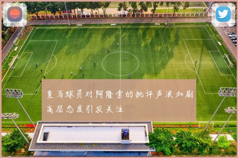 皇马球员对阿隆索的批评声浪加剧高层态度引发关注