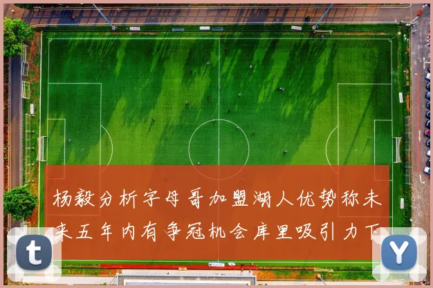 杨毅分析字母哥加盟湖人优势称未来五年内有争冠机会库里吸引力下降