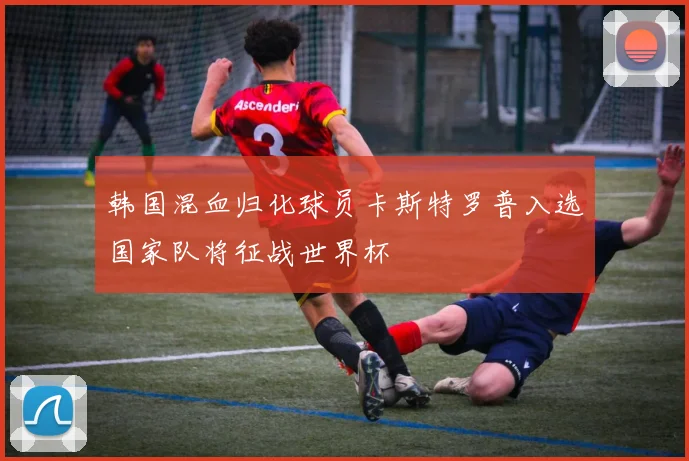 韩国混血归化球员卡斯特罗普入选国家队将征战世界杯