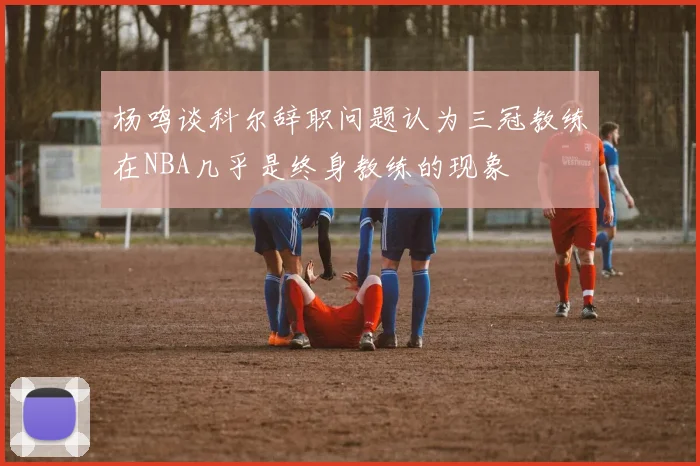 杨鸣谈科尔辞职问题认为三冠教练在NBA几乎是终身教练的现象