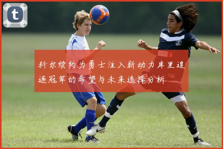 科尔续约为勇士注入新动力库里追逐冠军的希望与未来选择分析