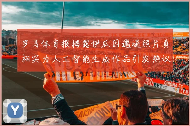 罗马体育报揭露伊瓜因邋遢照片真相实为人工智能生成作品引发热议