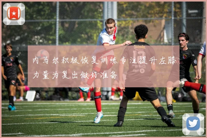 内马尔积极恢复训练专注提升左膝力量为复出做好准备