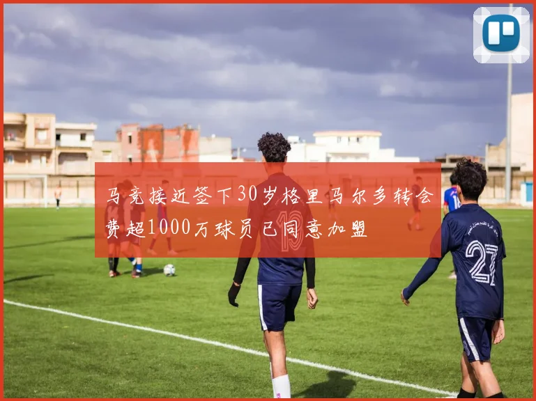 马竞接近签下30岁格里马尔多转会费超1000万球员已同意加盟