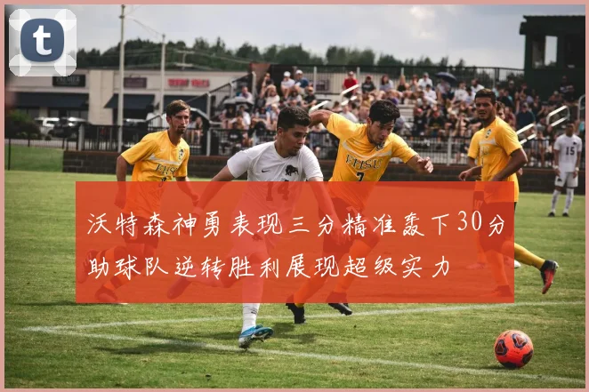 沃特森神勇表现三分精准轰下30分助球队逆转胜利展现超级实力