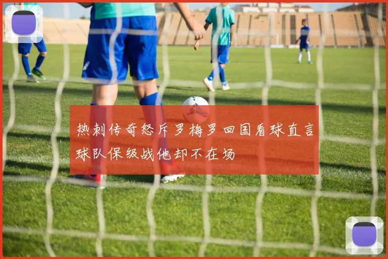热刺传奇怒斥罗梅罗回国看球直言球队保级战他却不在场