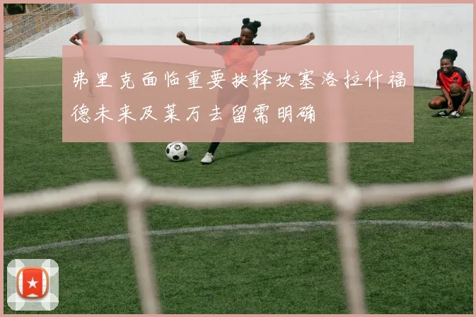 弗里克面临重要抉择坎塞洛拉什福德未来及莱万去留需明确